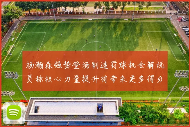 杨瀚森强势登场制造罚球机会解说员称核心力量提升将带来更多得分可能