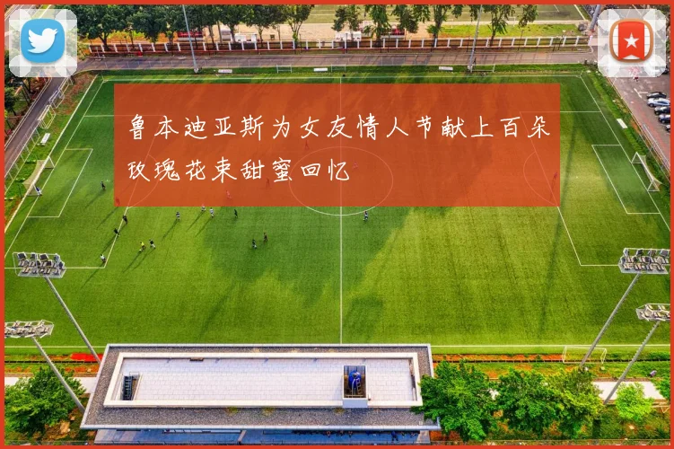 鲁本迪亚斯为女友情人节献上百朵玫瑰花束甜蜜回忆