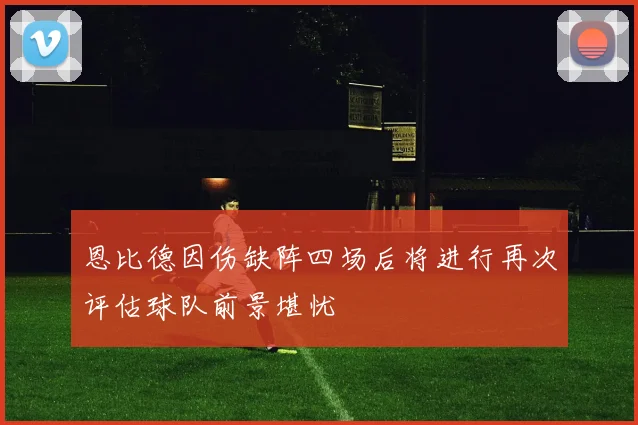 恩比德因伤缺阵四场后将进行再次评估球队前景堪忧