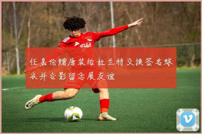 任嘉伦赠唐装给杜兰特交换签名球衣并合影留念展友谊