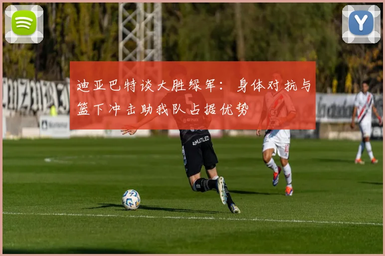 迪亚巴特谈大胜绿军：身体对抗与篮下冲击助我队占据优势