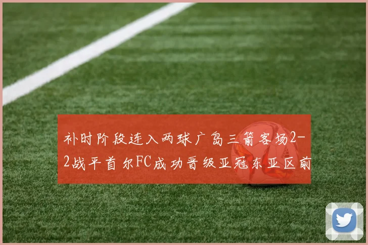 补时阶段连入两球广岛三箭客场2-2战平首尔FC成功晋级亚冠东亚区前四
