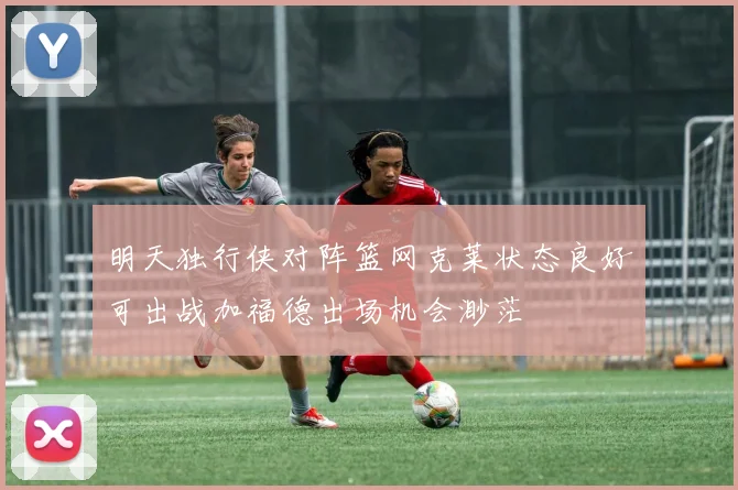 明天独行侠对阵篮网克莱状态良好可出战加福德出场机会渺茫