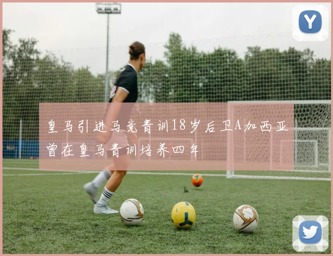 皇马引进马竞青训18岁后卫A加西亚曾在皇马青训培养四年