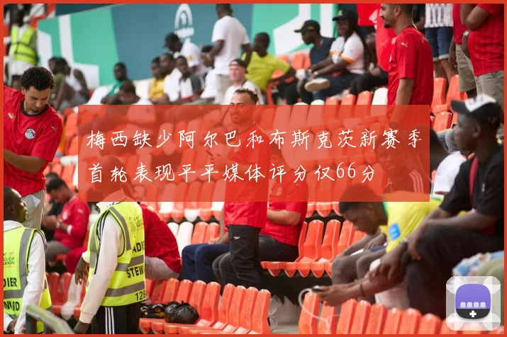 梅西缺少阿尔巴和布斯克茨新赛季首轮表现平平媒体评分仅66分