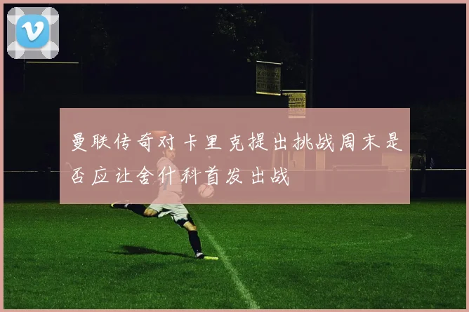 曼联传奇对卡里克提出挑战周末是否应让舍什科首发出战