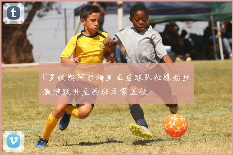 C罗收购阿尔梅里亚后球队社媒粉丝激增跃升至西班牙第五位