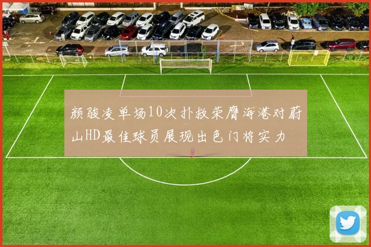 颜骏凌单场10次扑救荣膺海港对蔚山HD最佳球员展现出色门将实力