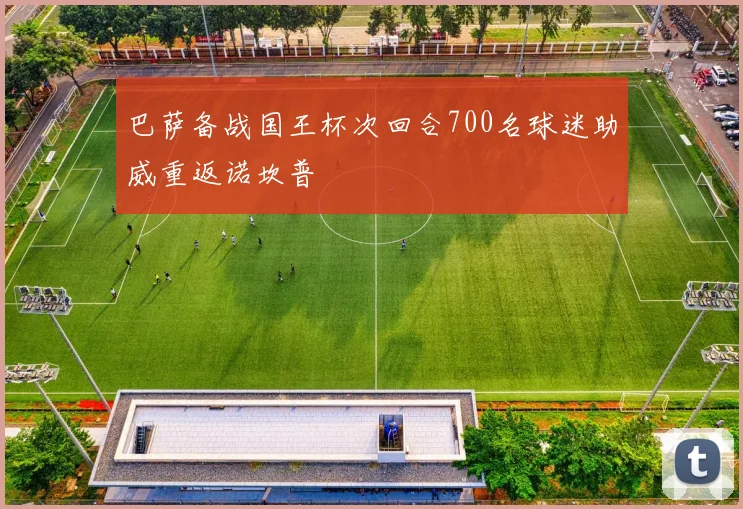 巴萨备战国王杯次回合700名球迷助威重返诺坎普