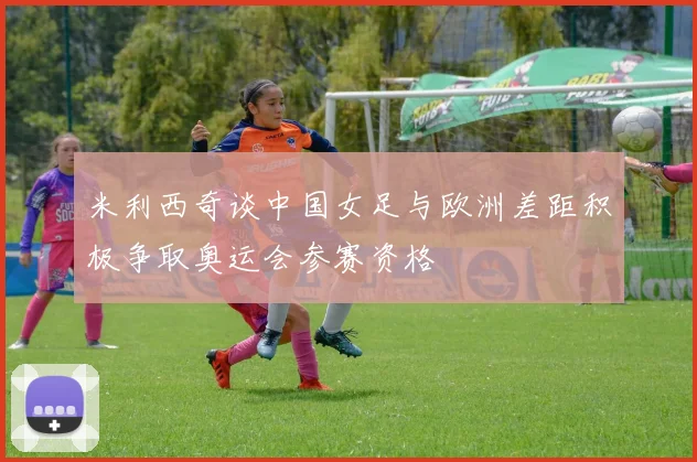 米利西奇谈中国女足与欧洲差距积极争取奥运会参赛资格