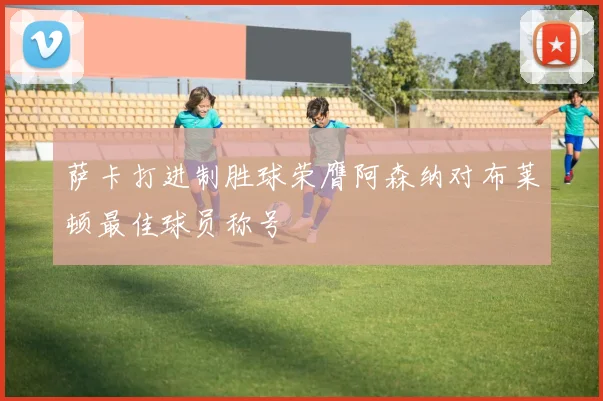 萨卡打进制胜球荣膺阿森纳对布莱顿最佳球员称号