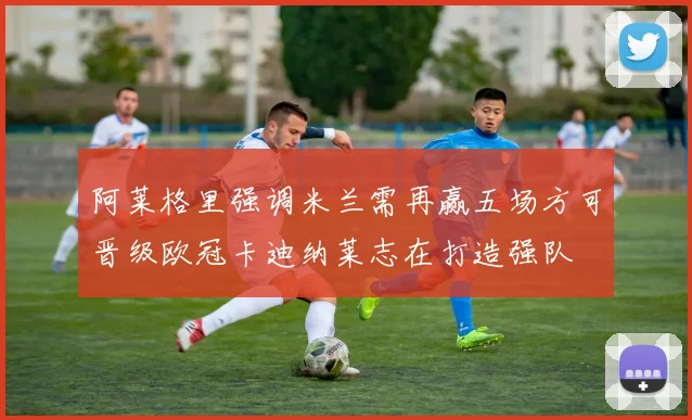 阿莱格里强调米兰需再赢五场方可晋级欧冠卡迪纳莱志在打造强队