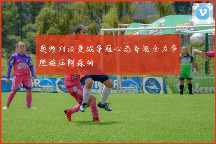 奥赖利谈曼城争冠心态每场全力争胜施压阿森纳