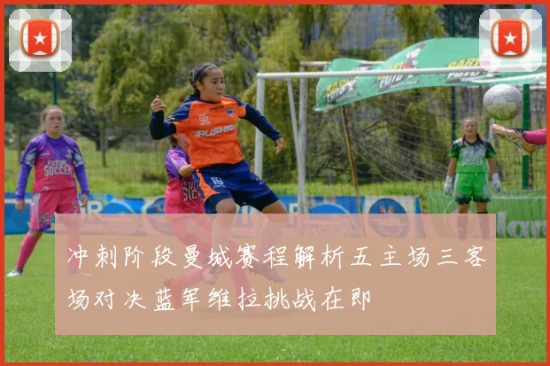 冲刺阶段曼城赛程解析五主场三客场对决蓝军维拉挑战在即