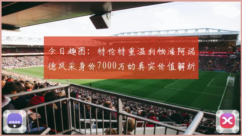 今日趣图：特伦特重温利物浦阿诺德风采身价7000万的真实价值解析