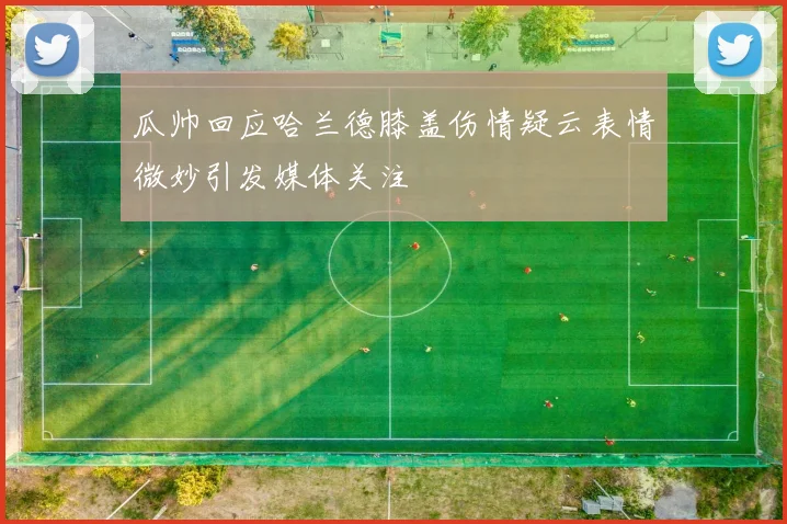 瓜帅回应哈兰德膝盖伤情疑云表情微妙引发媒体关注