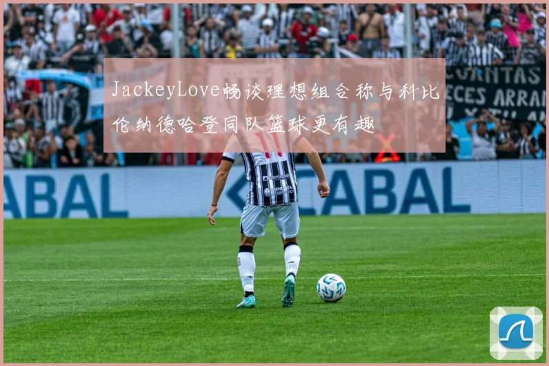 JackeyLove畅谈理想组合称与科比伦纳德哈登同队篮球更有趣